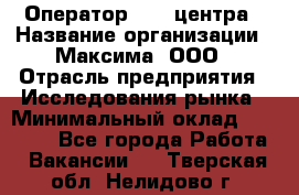 Оператор Call-центра › Название организации ­ Максима, ООО › Отрасль предприятия ­ Исследования рынка › Минимальный оклад ­ 14 000 - Все города Работа » Вакансии   . Тверская обл.,Нелидово г.